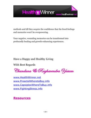 methods and till they acquire the confidence that the freed feelings
and memories won't be overpowering.

Your negative, wounding memories can be transformed into
profoundly healing and growth-enhancing experiences.




Have a Happy and Healthy Living

With Best Regards

Chandana & Raghavendra Yasam
www.HealthWinner.net
www.ProactolWheretoBuy.info
www.CapsiplexWhereToBuy.info
www.FightingStress.info



Resources



                                 - 20 -
 