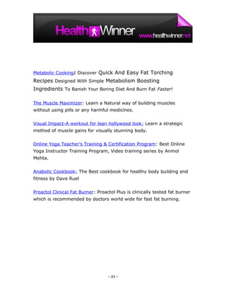 Metabolic Cooking: Discover Quick And Easy Fat Torching
Recipes Designed With Simple Metabolism Boosting
Ingredients To Banish Your Boring Diet And Burn Fat Faster!

The Muscle Maximizer: Learn a Natural way of building muscles
without using pills or any harmful medicines.


Visual Impact-A workout for lean hollywood look: Learn a strategic
method of muscle gains for visually stunning body.


Online Yoga Teacher’s Training & Certification Program: Best Online
Yoga Instructor Training Program, Video training series by Anmol
Mehta.


Anabolic Cookbook: The Best cookbook for healthy body building and
fitness by Dave Ruel


Proactol Clinical Fat Burner: Proactol Plus is clinically tested fat burner
which is recommended by doctors world wide for fast fat burning.




                                   - 21 -
 