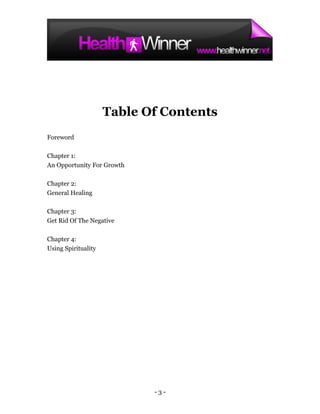 Table Of Contents
Foreword

Chapter 1:
An Opportunity For Growth

Chapter 2:
General Healing

Chapter 3:
Get Rid Of The Negative

Chapter 4:
Using Spirituality




                            -3-
 