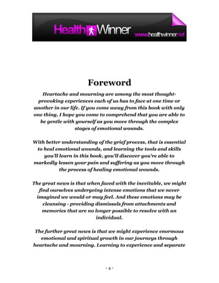 Foreword
    Heartache and mourning are among the most thought-
  provoking experiences each of us has to face at one time or
another in our life. If you come away from this book with only
one thing, I hope you come to comprehend that you are able to
   be gentle with yourself as you move through the complex
                  stages of emotional wounds.

With better understanding of the grief process, that is essential
 to heal emotional wounds, and learning the tools and skills
    you'll learn in this book, you'll discover you're able to
markedly lessen your pain and suffering as you move through
           the process of healing emotional wounds.

The great news is that when faced with the inevitable, we might
  find ourselves undergoing intense emotions that we never
 imagined we would or may feel. And these emotions may be
    cleansing - providing dismissals from attachments and
    memories that are no longer possible to resolve with an
                          individual.

 The further great news is that we might experience enormous
   emotional and spiritual growth in our journeys through
heartache and mourning. Learning to experience and separate



                              -4-
 
