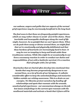 our sadness, angers and guilts that are aspects of the normal
grief experience may be enormously beneficial in the long haul.

 The foul news is that these are frequently painful experiences,
which we may rather choose to avoid - if we'd the choice. These
   inevitable and inescapable challenges along the road of life
 might, however, be so painful that we can't ignore them. When
 we do push them away or detour around them, we might find
    that we're emotionally and physically debilitated and that
   these burdens of heartache are increasingly hard to bear. It
      may be ever so tempting to bury and brush aside these
troublesome notions. While this might be at occasionally in our
  lives a necessary reaction in order to conduct our duties and
 responsibilities, if not with a battle for survival, it's a reaction
                 that's fraught with a lot of risks.

 Heartaches that are buried often develop into emotional time
    bombs that may become progressively dangerous to our
   normal lives, on a lot of levels of our beingness. It calls for
considerable effort to keep the uninvited feelings and memories
 hidden outside our witting awareness. This is a drain on our
     energies. We likewise protect ourselves by heading off
     relationships and spots that resonate with the wounds,
unsolved grief experiences - our unconscious always on the job
  lest issues and feelings in the current spot resonate with the
 swallowed materials and activate a bomb that it fears will be




                                -5-
 