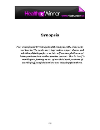 Synopsis

Past wounds and Grieving about them frequently stops us in
   our tracks. The acute hurt, depression, anger, shame and
    additional feelings force us into self-contemplations and
  introspections that we'd otherwise prevent. This in itself is
     mending us, forcing us out of our childhood patterns of
     warding off painful emotions and escaping from them.




                             -9-
 