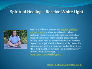 Fernando Albert is a renowned psychic medium,
spiritual healer, and tarot card reader, whose
profound connection with the spiritual realm has
touched the lives of many seeking guidance and
healing. Born with an innate sensitivity to energies
beyond the physical realm, Fernando discovered his
extraordinary gifts at a young age and dedicated his
life to helping others navigate the intricate tapestry
of their spiritual journeys..
https://youtu.be/oWQkOq5ae4U
https://meditatewithfernando.com/
 