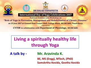 Living a spiritually healthy life
through Yoga
A talk by - Mr. Aravinda K.
BE, MS (Engg), MTech, (PhD)
Samskrtha Kovida, Geetha Kovida
 