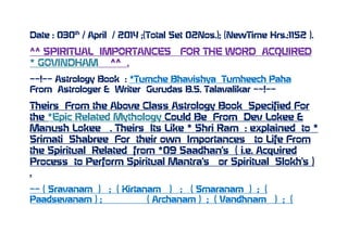 Date : 030th
/ April / 2014 ;(Total Set 02Nos.); (NewTime Hrs.:1152 ).
^^ SPIRITUAL IMPORTANCES FOR THE WORD ACQUIRED
* GOVINDHAM ^^ .
~~!~~ Astrology Book : *Tumche Bhavishya Tumheech Paha
From Astrologer & Writer Gurudas B.S. Talavalikar ~~!~~
Theirs From the Above Class Astrology Book Specified For
the *Epic Related Mythology Could Be From Dev Lokee &
Manush Lokee . Theirs Its Like * Shri Ram : explained to *
Srimati Shabree For their own Importances to Life From
the Spiritual Related from *09 Saadhan’s ( i.e. Acquired
Process to Perform Spiritual Mantra’s or Spiritual Slokh’s )
.
~~ ( Sravanam ) ; ( Kirtanam ) ; ( Smaranam ) ; (
Paadsevanam ) ; ( Archanam ) ; ( Vandhnam ) ; (
 