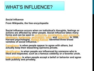 WHAT’S INFLUENCE?
Social influence
From Wikipedia, the free encyclopedia
Social influence occurs when an individual's thoughts, feelings or
actions are affected by other people. Social influence takes many
forms and can be seen in conformity, socialization, peer pressure,
obedience, leadership, persuasion, sales, and marketing. In 1958,
Harvard psychologist, Herbert Kelman identified three broad
varieties of social influence.[1]
Compliance is when people appear to agree with others, but
actually keep their dissenting opinions private.
Identification is when people are influenced by someone who is
liked and respected, such as a famous celebrity or a favorite uncle.
Internalization is when people accept a belief or behavior and agree
both publicly and privately.
 