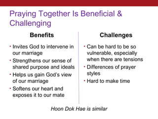 Praying Together Is Beneficial &
Challenging
         Benefits                     Challenges
• Invites God to intervene in   • Can be hard to be so
  our marriage                    vulnerable, especially
• Strengthens our sense of        when there are tensions
  shared purpose and ideals     • Differences of prayer
• Helps us gain God’s view        styles
  of our marriage               • Hard to make time
• Softens our heart and
  exposes it to our mate

                  Hoon Dok Hae is similar
 