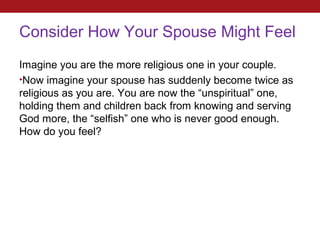 Consider How Your Spouse Might Feel
Imagine you are the more religious one in your couple.
•Now imagine your spouse has suddenly become twice as
religious as you are. You are now the “unspiritual” one,
holding them and children back from knowing and serving
God more, the “selfish” one who is never good enough.
How do you feel?
 