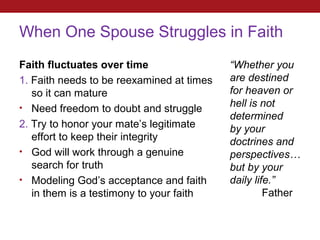 When One Spouse Struggles in Faith
Faith fluctuates over time                 “Whether you
1. Faith needs to be reexamined at times   are destined
   so it can mature                        for heaven or
• Need freedom to doubt and struggle       hell is not
                                           determined
2. Try to honor your mate’s legitimate     by your
   effort to keep their integrity          doctrines and
• God will work through a genuine          perspectives…
   search for truth                        but by your
• Modeling God’s acceptance and faith      daily life.”
   in them is a testimony to your faith             Father
 