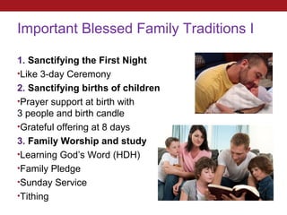 Important Blessed Family Traditions I

1. Sanctifying the First Night
•Like 3-day Ceremony
2. Sanctifying births of children
•Prayer support at birth with
3 people and birth candle
•Grateful offering at 8 days
3. Family Worship and study
•Learning God’s Word (HDH)
•Family Pledge
•Sunday Service
•Tithing
 