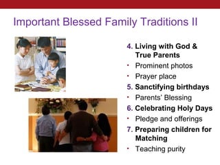 Important Blessed Family Traditions II

                       4. Living with God &
                          True Parents
                       • Prominent photos
                       • Prayer place
                       5. Sanctifying birthdays
                       • Parents’ Blessing
                       6. Celebrating Holy Days
                       • Pledge and offerings
                       7. Preparing children for
                          Matching
                       • Teaching purity
 