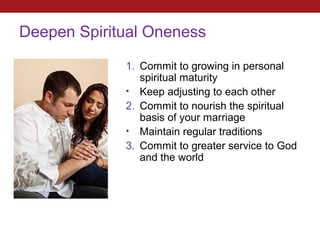 Deepen Spiritual Oneness

as you grow   1. Commit to growing in personal
                 spiritual maturity
              • Keep adjusting to each other
              2. Commit to nourish the spiritual
                 basis of your marriage
              • Maintain regular traditions
              3. Commit to greater service to God
                 and the world
 