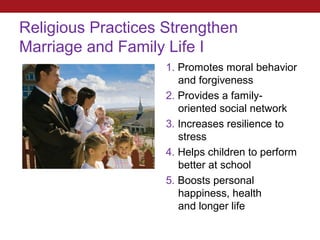 Religious Practices Strengthen
Marriage and Family Life I
                    1. Promotes moral behavior
                       and forgiveness
                    2. Provides a family-
                       oriented social network
                    3. Increases resilience to
                       stress
                    4. Helps children to perform
                       better at school
                    5. Boosts personal
                       happiness, health
                       and longer life
 