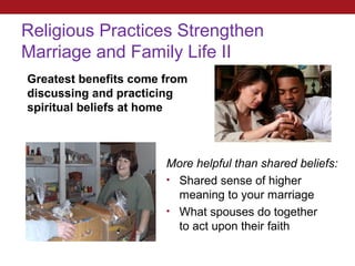 Religious Practices Strengthen
Marriage and Family Life II
Greatest benefits come from
discussing and practicing
spiritual beliefs at home



                       More helpful than shared beliefs:
                       • Shared sense of higher
                         meaning to your marriage
                       • What spouses do together
                         to act upon their faith
 