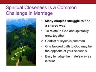 Spiritual Closeness Is a Common
Challenge in Marriage
               1. Many couples struggle to find
                  a shared way
               •   To relate to God and spiritually
                   grow together
               2. Conflict of styles is common
               •   One favored path to God may be
                   the opposite of your spouse’s
               •   Easy to judge the mate’s way as
                   inferior
 