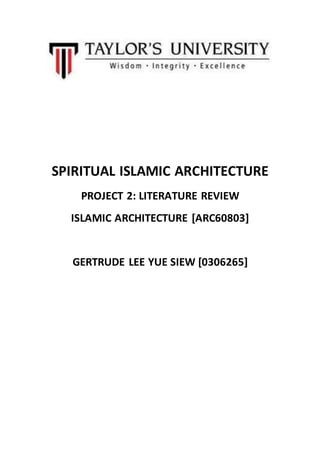 SPIRITUAL ISLAMIC ARCHITECTURE 
PROJECT 2: LITERATURE REVIEW 
ISLAMIC ARCHITECTURE [ARC60803] 
GERTRUDE LEE YUE SIEW [0306265] 
 