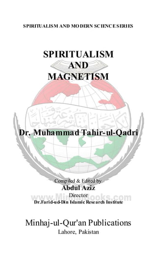 SPIRITUALISM AND MODERN SCIENCE SERIES
SPIRITUALISM
AND
MAGNETISM
Dr. Muhammad Tahir-ul-Qadri
Compiled & Edited by
Abdul Aziz
Director
Dr.Farid-ud-Din Islamic Research Institute
Minhaj-ul-Qur'an Publications
Lahore, Pakistan
 