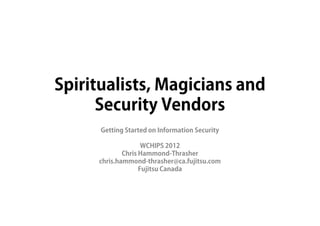Spiritualists, Magicians and
      Security Vendors
       Gaining an Advantage in Security and Privacy

                    ICE Conference
              5 November 2012 – Edmonton

                 Chris Hammond-Thrasher
               Associate Director, Consulting
             Security, Privacy and Compliance
                       Fujitsu Canada
         chris.hammond-thrasher@ca.fujitsu.com



                                                      1
 