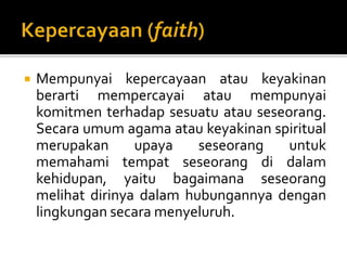  Mempunyai kepercayaan atau keyakinan
berarti mempercayai atau mempunyai
komitmen terhadap sesuatu atau seseorang.
Secara umum agama atau keyakinan spiritual
merupakan upaya seseorang untuk
memahami tempat seseorang di dalam
kehidupan, yaitu bagaimana seseorang
melihat dirinya dalam hubungannya dengan
lingkungan secara menyeluruh.
 