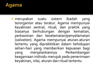  merupakan suatu sistem ibadah yang
terorganisir atau teratur. Agama mempunyai
keyakinan sentral, ritual, dan praktik yang
biasanya berhubungan dengan kematian,
perkawinan dan keselamatan/penyelamatan
(salvation). Agama mempunyai aturan-aturan
tertentu yang diprakktikan dalam kehidupan
sehari-hari yang memberikan kepuasan bagi
yang menjalankannya. Perkembangan
keagamaan individu merujuk pada penerimaan
keyakinan, nilai, aturan dan ritual tertentu
 