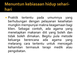  Praktik tertentu pada umumnya yang
berhubungan dengan pelayanan kesehatan
mungkin mempunyai makna keagamaan bagi
klien. Sebagai contoh, ada agama yang
menetapkan makanan diit yang boleh dan
tidak boleh dimakan. Begitu pula metode
keluarga berencana ada agama yang
melarang cara tertentu untuk mencegah
kehamilan termasuk terapi medik atau
pengobatan.
 