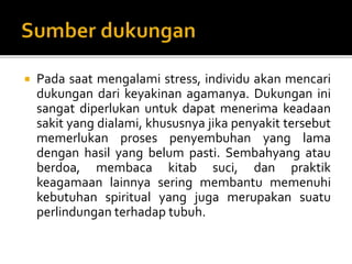  Pada saat mengalami stress, individu akan mencari
dukungan dari keyakinan agamanya. Dukungan ini
sangat diperlukan untuk dapat menerima keadaan
sakit yang dialami, khususnya jika penyakit tersebut
memerlukan proses penyembuhan yang lama
dengan hasil yang belum pasti. Sembahyang atau
berdoa, membaca kitab suci, dan praktik
keagamaan lainnya sering membantu memenuhi
kebutuhan spiritual yang juga merupakan suatu
perlindungan terhadap tubuh.
 
