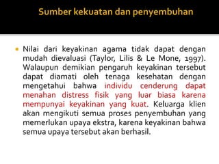  Nilai dari keyakinan agama tidak dapat dengan
mudah dievaluasi (Taylor, Lilis & Le Mone, 1997).
Walaupun demikian pengaruh keyakinan tersebut
dapat diamati oleh tenaga kesehatan dengan
mengetahui bahwa individu cenderung dapat
menahan distress fisik yang luar biasa karena
mempunyai keyakinan yang kuat. Keluarga klien
akan mengikuti semua proses penyembuhan yang
memerlukan upaya ekstra, karena keyakinan bahwa
semua upaya tersebut akan berhasil.
 