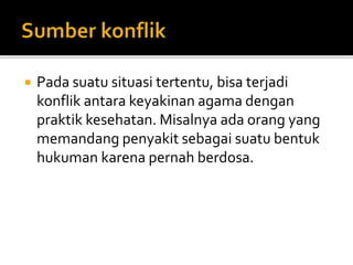  Pada suatu situasi tertentu, bisa terjadi
konflik antara keyakinan agama dengan
praktik kesehatan. Misalnya ada orang yang
memandang penyakit sebagai suatu bentuk
hukuman karena pernah berdosa.
 