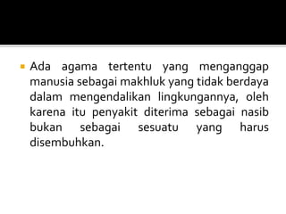  Ada agama tertentu yang menganggap
manusia sebagai makhluk yang tidak berdaya
dalam mengendalikan lingkungannya, oleh
karena itu penyakit diterima sebagai nasib
bukan sebagai sesuatu yang harus
disembuhkan.
 