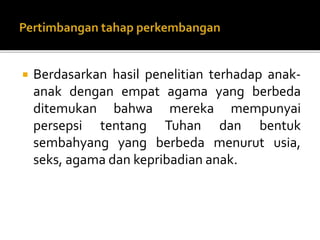  Berdasarkan hasil penelitian terhadap anak-
anak dengan empat agama yang berbeda
ditemukan bahwa mereka mempunyai
persepsi tentang Tuhan dan bentuk
sembahyang yang berbeda menurut usia,
seks, agama dan kepribadian anak.
 