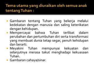  Gambaran tentang Tuhan yang bekerja melalui
kedekatan dengan manusia dan saling keterikatan
dengan kehidupan.
 Mempercayai bahwa Tuhan terlibat dalam
perubahan dan pertumbuhan diri serta transformasi
yang membuat dunia tetap segar, penuh kehidupan
dan berarti.
 Meyakini Tuhan mempunyai kekuatan dan
selanjutnya merasa takut menghadapi kekuasaan
Tuhan.
 Gambaran cahaya/sinar.
 
