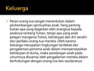  Peran orang tua sangat menentukan dalam
perkembangan spiritualitas anak.Yang penting
bukan apa yang diajarkan oleh orangtua kepada
anaknya tentangTuhan, tetapi apa yang anak
pelajari mengenaiTuhan, kehidupan dan diri sendiri
dari perilaku orang tua mereka. Oleh karena
keluarga merupakan lingkungan terdekat dan
pengalaman pertama anak dalam mempersepsikan
kehidupan di dunia, maka pandangan anak pada
umumnya diwarnai oleh pengalaman mereka dalam
berhubungan dengan orang tua dan saudaranya.
 