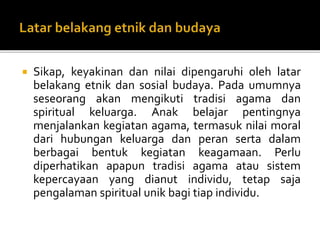  Sikap, keyakinan dan nilai dipengaruhi oleh latar
belakang etnik dan sosial budaya. Pada umumnya
seseorang akan mengikuti tradisi agama dan
spiritual keluarga. Anak belajar pentingnya
menjalankan kegiatan agama, termasuk nilai moral
dari hubungan keluarga dan peran serta dalam
berbagai bentuk kegiatan keagamaan. Perlu
diperhatikan apapun tradisi agama atau sistem
kepercayaan yang dianut individu, tetap saja
pengalaman spiritual unik bagi tiap individu.
 