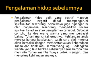 Pengalaman hidup baik yang positif maupun
pengalaman negatif dapat mempengaruhi
spiritualitas seseorang. Sebaliknya juga dipengaruhi
oleh bagaimana seseorang mengartikan secara
spiritual kejadian atau pengalaman tersebut. Sebagai
contoh, jika dua orang wanita yang mempercayai
bahwa Tuhan mencintai umatnya, kehilangan anak
mereka karena kecelakaan, salah satu dari mereka
akan bereaksi dengan mempertanyakan keberadaan
Tuhan dan tidak mau sembahyang lagi. Sedangkan
wanita yang lain bahkan sebaliknya terus berdoa dan
meminta Tuhan membantunya untuk mengerti dan
menerima kehilangan anaknya.
 