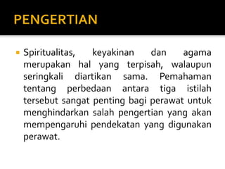  Spiritualitas, keyakinan dan agama
merupakan hal yang terpisah, walaupun
seringkali diartikan sama. Pemahaman
tentang perbedaan antara tiga istilah
tersebut sangat penting bagi perawat untuk
menghindarkan salah pengertian yang akan
mempengaruhi pendekatan yang digunakan
perawat.
 