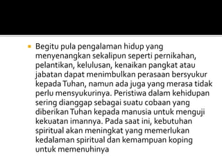  Begitu pula pengalaman hidup yang
menyenangkan sekalipun seperti pernikahan,
pelantikan, kelulusan, kenaikan pangkat atau
jabatan dapat menimbulkan perasaan bersyukur
kepadaTuhan, namun ada juga yang merasa tidak
perlu mensyukurinya. Peristiwa dalam kehidupan
sering dianggap sebagai suatu cobaan yang
diberikanTuhan kepada manusia untuk menguji
kekuatan imannya. Pada saat ini, kebutuhan
spiritual akan meningkat yang memerlukan
kedalaman spiritual dan kemampuan koping
untuk memenuhinya
 