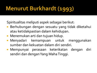 Spiritualitas meliputi aspek sebagai berikut:
 Berhubungan dengan sesuatu yang tidak diketahui
atau ketidakpastian dalam kehidupan.
 Menemukan arti dan tujuan hidup.
 Menyadari kemampuan untuk menggunakan
sumber dan kekuatan dalam diri sendiri.
 Mempunyai perasaan keterikatan dengan diri
sendiri dan denganYang MahaTinggi.
 