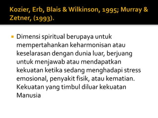  Dimensi spiritual berupaya untuk
mempertahankan keharmonisan atau
keselarasan dengan dunia luar, berjuang
untuk menjawab atau mendapatkan
kekuatan ketika sedang menghadapi stress
emosional, penyakit fisik, atau kematian.
Kekuatan yang timbul diluar kekuatan
Manusia
 