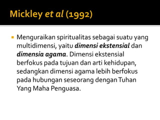  Menguraikan spiritualitas sebagai suatu yang
multidimensi, yaitu dimensi ekstensial dan
dimensia agama. Dimensi ekstensial
berfokus pada tujuan dan arti kehidupan,
sedangkan dimensi agama lebih berfokus
pada hubungan seseorang denganTuhan
Yang Maha Penguasa.
 