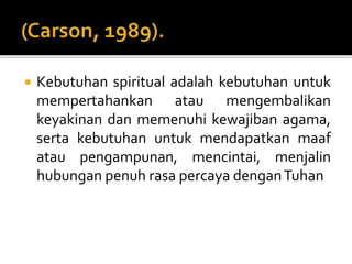 Kebutuhan spiritual adalah kebutuhan untuk
mempertahankan atau mengembalikan
keyakinan dan memenuhi kewajiban agama,
serta kebutuhan untuk mendapatkan maaf
atau pengampunan, mencintai, menjalin
hubungan penuh rasa percaya denganTuhan
 