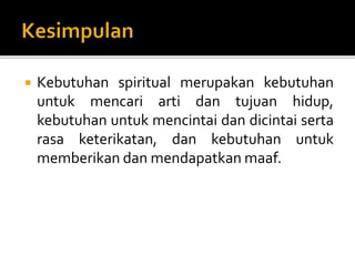  Kebutuhan spiritual merupakan kebutuhan
untuk mencari arti dan tujuan hidup,
kebutuhan untuk mencintai dan dicintai serta
rasa keterikatan, dan kebutuhan untuk
memberikan dan mendapatkan maaf.
 