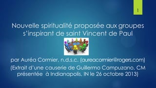 1

Nouvelle spiritualité proposée aux groupes
s’inspirant de saint Vincent de Paul

par Auréa Cormier, n.d.s.c. (aureacormier@rogers.com)
(Extrait d’une causerie de Guillermo Campuzano, CM
présentée à Indianapolis, IN le 26 octobre 2013)

 