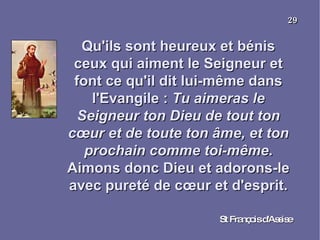 Qu'ils sont heureux et bénis ceux qui aiment le Seigneur et font ce qu'il dit lui-même dans l'Evangile :  Tu aimeras le Seigneur ton Dieu de tout ton cœur et de toute ton âme, et ton prochain comme toi-même . Aimons donc Dieu et adorons-le avec pureté de cœur et d'esprit. St François d'Assise 29 