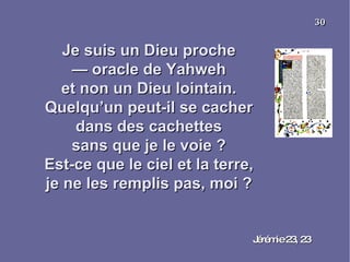 Je suis un Dieu proche —  oracle de Yahweh et non un Dieu lointain. Quelqu’un peut-il se cacher dans des cachettes sans que je le voie ? Est-ce que le ciel et la terre, je ne les remplis pas, moi ? Jérémie 23, 23 30 