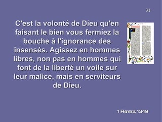 C'est la volonté de Dieu qu'en faisant le bien vous fermiez la bouche à l'ignorance des insensés. Agissez en hommes libres, non pas en hommes qui font de la liberté un voile sur leur malice, mais en serviteurs de Dieu. 1 Pierre 2, 13-19 31 