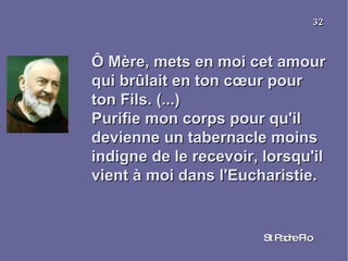 Ô Mère, mets en moi cet amour qui brûlait en ton cœur pour ton Fils. (...) Purifie mon corps pour qu'il devienne un tabernacle moins indigne de le recevoir, lorsqu'il vient à moi dans l'Eucharistie. St Padre Pio 32 