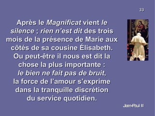 Après le  Magnificat  vient  le silence  ;  rien n’est dit  des trois mois de la présence de Marie aux côtés de sa cousine Élisabeth. Ou peut-être il nous est dit la chose la plus importante : le bien ne fait pas de bruit , la force de l’amour s’exprime dans la tranquille discrétion du service quotidien. Jean-Paul II 33 