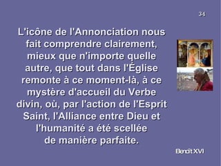L'icône de l'Annonciation nous fait comprendre clairement, mieux que n'importe quelle autre, que tout dans l'Église remonte à ce moment-là, à ce mystère d'accueil du Verbe divin, où, par l'action de l'Esprit Saint, l'Alliance entre Dieu et l'humanité a été scellée de manière parfaite. Benoît XVI 34 