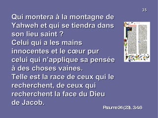 Qui montera à la montagne de Yahweh et qui se tiendra dans son lieu saint ? Celui qui a les mains innocentes et le cœur pur celui qui n’applique sa pensée à des choses vaines. Telle est la race de ceux qui le recherchent, de ceux qui recherchent la face du Dieu de Jacob. Psaume 24 (23), 3.4.6 35 