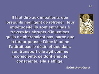 Il faut dire aux impatients que lorsqu’ils négligent de réfréner  leur impétuosité ils sont entraînés à travers les abrupts d’injustices qu’ils ne cherchaient pas, parce que la fureur pousse l’âme là où ne l’attirait pas le désir, et que dans son transport elle agit comme inconsciente, ce dont ensuite, consciente, elle s’afflige. St Grégoire le Grand 21 